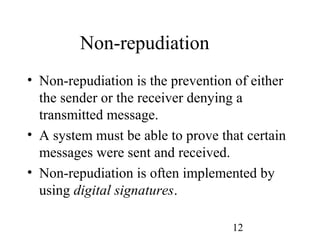 12
Non-repudiation
• Non-repudiation is the prevention of either
the sender or the receiver denying a
transmitted message.
• A system must be able to prove that certain
messages were sent and received.
• Non-repudiation is often implemented by
using digital signatures.
 