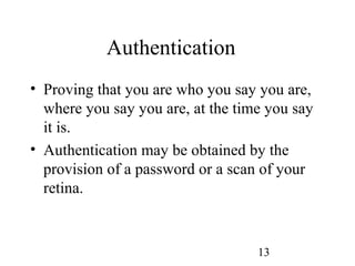 13
Authentication
• Proving that you are who you say you are,
where you say you are, at the time you say
it is.
• Authentication may be obtained by the
provision of a password or a scan of your
retina.
 