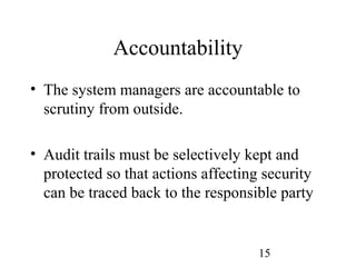 15
Accountability
• The system managers are accountable to
scrutiny from outside.
• Audit trails must be selectively kept and
protected so that actions affecting security
can be traced back to the responsible party
 