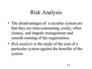 17
Risk Analysis
• The disadvantages of a security system are
that they are time-consuming, costly, often
clumsy, and impede management and
smooth running of the organisation.
• Risk analysis is the study of the cost of a
particular system against the benefits of the
system.
 