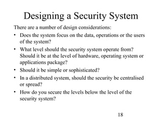 18
Designing a Security System
There are a number of design considerations:
• Does the system focus on the data, operations or the users
of the system?
• What level should the security system operate from?
Should it be at the level of hardware, operating system or
applications package?
• Should it be simple or sophisticated?
• In a distributed system, should the security be centralised
or spread?
• How do you secure the levels below the level of the
security system?
 