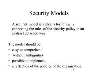 19
Security Models
A security model is a means for formally
expressing the rules of the security policy in an
abstract detached way.
The model should be:
• easy to comprehend
• without ambiguities
• possible to implement
• a reflection of the policies of the organisation.
 