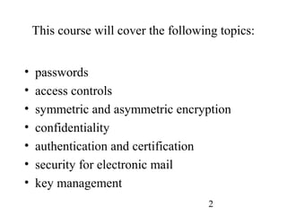 2
This course will cover the following topics:
• passwords
• access controls
• symmetric and asymmetric encryption
• confidentiality
• authentication and certification
• security for electronic mail
• key management
 