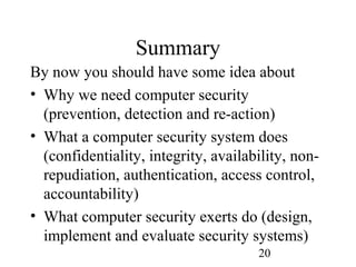 20
Summary
By now you should have some idea about
• Why we need computer security
(prevention, detection and re-action)
• What a computer security system does
(confidentiality, integrity, availability, non-
repudiation, authentication, access control,
accountability)
• What computer security exerts do (design,
implement and evaluate security systems)
 