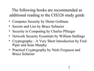 3
The following books are recommended as
additional reading to the CIS326 study guide
• Computer Security by Dieter Gollman
• Secrets and Lies by Bruce Schneier
• Security in Computing by Charles Pfleeger
• Network Security Essentials by William Stallings
• Cryptography - A Very Short Introduction by Fred
Piper and Sean Murphy
• Practical Cryptography by Niels Ferguson and
Bruce Schneier
 