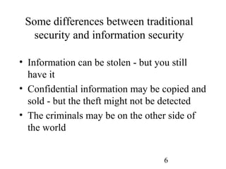 6
Some differences between traditional
security and information security
• Information can be stolen - but you still
have it
• Confidential information may be copied and
sold - but the theft might not be detected
• The criminals may be on the other side of
the world
 