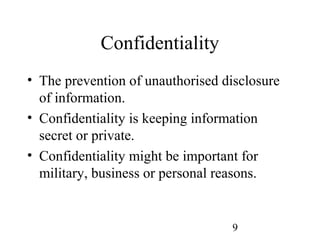9
Confidentiality
• The prevention of unauthorised disclosure
of information.
• Confidentiality is keeping information
secret or private.
• Confidentiality might be important for
military, business or personal reasons.
 
