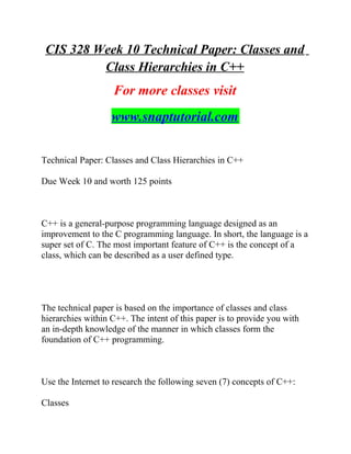 CIS 328 Week 10 Technical Paper: Classes and
Class Hierarchies in C++
For more classes visit
www.snaptutorial.com
Technical Paper: Classes and Class Hierarchies in C++
Due Week 10 and worth 125 points
C++ is a general-purpose programming language designed as an
improvement to the C programming language. In short, the language is a
super set of C. The most important feature of C++ is the concept of a
class, which can be described as a user defined type.
The technical paper is based on the importance of classes and class
hierarchies within C++. The intent of this paper is to provide you with
an in-depth knowledge of the manner in which classes form the
foundation of C++ programming.
Use the Internet to research the following seven (7) concepts of C++:
Classes
 