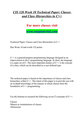 CIS 328 Week 10 Technical Paper: Classes
and Class Hierarchies in C++
For more classes visit
www.snaptutorial.com
Technical Paper: Classes and Class Hierarchies in C++
Due Week 10 and worth 125 points
C++ is a general-purpose programming language designed as an
improvement to the C programming language. In short, the language
is a super set of C. The most important feature of C++ is the concept
of a class, which can be described as a user defined type.
The technical paper is based on the importance of classes and class
hierarchies within C++. The intent of this paper is to provide you with
an in-depth knowledge of the manner in which classes form the
foundation of C++ programming.
Use the Internet to research the following seven (7) concepts of C++:
Classes
Objects as instantiations of classes
Abstraction
 