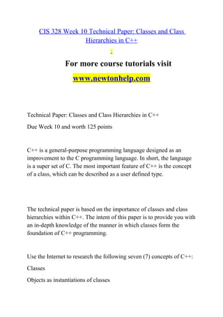 CIS 328 Week 10 Technical Paper: Classes and Class
Hierarchies in C++
For more course tutorials visit
www.newtonhelp.com
Technical Paper: Classes and Class Hierarchies in C++
Due Week 10 and worth 125 points
C++ is a general-purpose programming language designed as an
improvement to the C programming language. In short, the language
is a super set of C. The most important feature of C++ is the concept
of a class, which can be described as a user defined type.
The technical paper is based on the importance of classes and class
hierarchies within C++. The intent of this paper is to provide you with
an in-depth knowledge of the manner in which classes form the
foundation of C++ programming.
Use the Internet to research the following seven (7) concepts of C++:
Classes
Objects as instantiations of classes
 