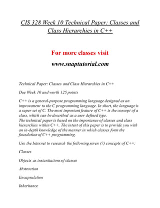 CIS 328 Week 10 Technical Paper: Classes and
Class Hierarchies in C++
For more classes visit
www.snaptutorial.com
Technical Paper: Classes and Class Hierarchies in C++
Due Week 10 and worth 125 points
C++ is a general-purpose programming language designed as an
improvement to the C programming language. In short, the languageis
a super set of C. The most important feature of C++ is the concept of a
class, which can be described as a user defined type.
The technical paper is based on the importance of classes and class
hierarchies within C++. The intent of this paper is to provide you with
an in-depth knowledge of the manner in which classes form the
foundation of C++ programming.
Use the Internet to research the following seven (7) concepts of C++:
Classes
Objects as instantiationsof classes
Abstraction
Encapsulation
Inheritance
 