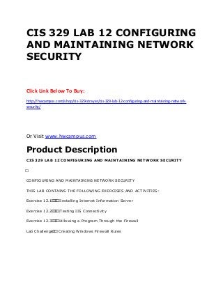 CIS 329 LAB 12 CONFIGURING
AND MAINTAINING NETWORK
SECURITY
Click Link Below To Buy:
http://hwcampus.com/shop/cis-329-strayer/cis-329-lab-12-configuring-and-maintaining-network-
security/
Or Visit www.hwcampus.com
Product Description
CIS 329 LAB 12 CONFIGURING AND MAINTAINING NETWORK SECURITY
 
CONFIGURING AND MAINTAINING NETWORK SECURITY
THIS LAB CONTAINS THE FOLLOWING EXERCISES AND ACTIVITIES:
Exercise 12.1     Installing Internet Information Server
Exercise 12.2     Testing IIS Connectivity
Exercise 12.3     Allowing a Program Through the Firewall
Lab Challenge   Creating Windows Firewall Rules
 