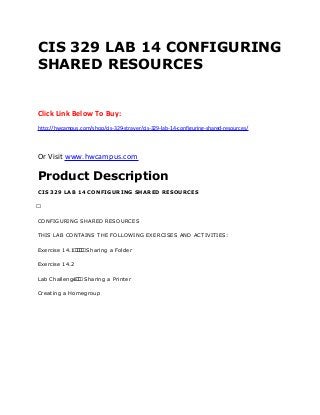 CIS 329 LAB 14 CONFIGURING
SHARED RESOURCES
Click Link Below To Buy:
http://hwcampus.com/shop/cis-329-strayer/cis-329-lab-14-configuring-shared-resources/
Or Visit www.hwcampus.com
Product Description
CIS 329 LAB 14 CONFIGURING SHARED RESOURCES
 
CONFIGURING SHARED RESOURCES
THIS LAB CONTAINS THE FOLLOWING EXERCISES AND ACTIVITIES:
Exercise 14.1     Sharing a Folder
Exercise 14.2
Lab Challenge   Sharing a Printer
Creating a Homegroup
 