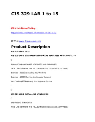 CIS 329 LAB 1 to 15
Click Link Below To Buy:
http://hwcampus.com/shop/cis-329-strayer/cis-329-lab-1-to-15/
Or Visit www.hwcampus.com
Product Description
CIS 329 LAB 1 to 15
CIS 329 LAB 1 EVALUATING HARDWARE READINESS AND CAPABILITY
 
EVALUATING HARDWARE READINESS AND CAPABILITY
THIS LAB CONTAINS THE FOLLOWING EXERCISES AND ACTIVITIES:
Exercise 1.1       Evaluating Your Machine
Exercise 1.2       Running the Upgrade Assistant
Lab Challenge   Reviewing Your Upgrade Options
 
 
CIS 329 LAB 2 INSTALLING WINDOWS 8
 
INSTALLING WINDOWS 8
THIS LAB CONTAINS THE FOLLOWING EXERCISES AND ACTIVITIES:
 