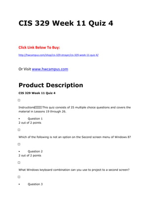 CIS 329 Week 11 Quiz 4
Click Link Below To Buy:
http://hwcampus.com/shop/cis-329-strayer/cis-329-week-11-quiz-4/
Or Visit www.hwcampus.com
Product Description
CIS 329 Week 11 Quiz 4
 
Instructions       This quiz consists of 25 multiple choice questions and covers the
material in Lessons 19 through 26.
 Question 1
2 out of 2 points
 
Which of the following is not an option on the Second screen menu of Windows 8?
 
 Question 2
2 out of 2 points
 
What Windows keyboard combination can you use to project to a second screen?
 
 Question 3
 