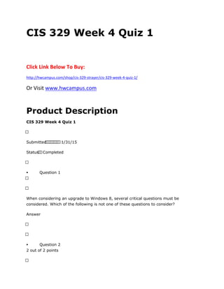 CIS 329 Week 4 Quiz 1
Click Link Below To Buy:
http://hwcampus.com/shop/cis-329-strayer/cis-329-week-4-quiz-1/
Or Visit www.hwcampus.com
Product Description
CIS 329 Week 4 Quiz 1
 
Submitted          1/31/15
Status  Completed
 
 Question 1
 
 
When considering an upgrade to Windows 8, several critical questions must be
considered. Which of the following is not one of these questions to consider?
Answer
 
 
 Question 2
2 out of 2 points
 
 