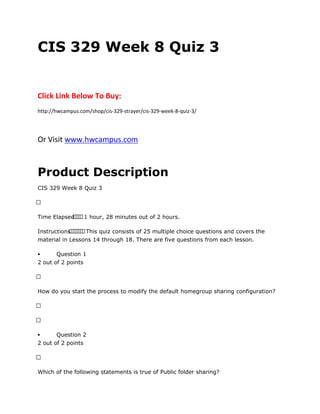 CIS 329 Week 8 Quiz 3
Click Link Below To Buy:
http://hwcampus.com/shop/cis-329-strayer/cis-329-week-8-quiz-3/
Or Visit www.hwcampus.com
Product Description
CIS 329 Week 8 Quiz 3
 
Time Elapsed    1 hour, 28 minutes out of 2 hours.
Instructions       This quiz consists of 25 multiple choice questions and covers the
material in Lessons 14 through 18. There are five questions from each lesson.
 Question 1
2 out of 2 points
 
How do you start the process to modify the default homegroup sharing configuration?
 
 
 Question 2
2 out of 2 points
 
Which of the following statements is true of Public folder sharing?
 