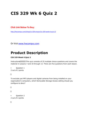 CIS 329 Wk 6 Quiz 2
Click Link Below To Buy:
http://hwcampus.com/shop/cis-329-strayer/cis-329-week-6-quiz-2/
Or Visit www.hwcampus.com
Product Description
CIS 329 Week 6 Quiz 2
Instructions          This quiz consists of 25 multiple choice questions and covers the
material in Lessons 7 and 10 through 13. There are five questions from each lesson.
 Question 1
2 out of 2 points
 
To exclude just MP3 players and digital cameras from being installed on your
organization’s computers, which Removable Storage Access setting should you
configure to deny?
 
 
 Question 2
2 out of 2 points
 
 