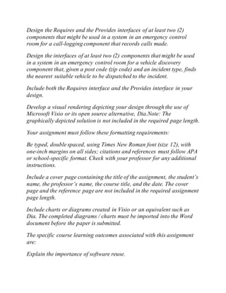 Design the Requires and the Provides interfaces of at least two (2)
components that might be used in a system in an emergency control
room for a call-logging component that records calls made.
Design the interfaces of at least two (2) components that might be used
in a system in an emergency control room for a vehicle discovery
component that, given a post code (zip code) and an incident type, finds
the nearest suitable vehicle to be dispatched to the incident.
Include both the Requires interface and the Provides interface in your
design.
Develop a visual rendering depicting your design through the use of
Microsoft Visio or its open source alternative, Dia.Note: The
graphically depicted solution is not included in the required page length.
Your assignment must follow these formatting requirements:
Be typed, double spaced, using Times New Roman font (size 12), with
one-inch margins on all sides; citations and references must follow APA
or school-specific format. Check with your professor for any additional
instructions.
Include a cover page containing the title of the assignment, the student’s
name, the professor’s name, the course title, and the date. The cover
page and the reference page are not included in the required assignment
page length.
Include charts or diagrams created in Visio or an equivalent such as
Dia. The completed diagrams / charts must be imported into the Word
document before the paper is submitted.
The specific course learning outcomes associated with this assignment
are:
Explain the importance of software reuse.
 