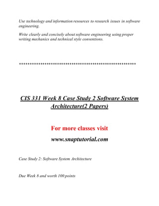 Use technology and information resources to research issues in software
engineering.
Write clearly and concisely about software engineering using proper
writing mechanics and technical style conventions.
********************************************************
CIS 331 Week 8 Case Study 2 Software System
Architecture(2 Papers)
For more classes visit
www.snaptutorial.com
Case Study 2: Software System Architecture
Due Week 8 and worth 100 points
 