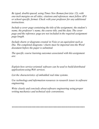 Be typed, double spaced, using Times New Roman font (size 12), with
one-inch margins on all sides; citations and references must follow APA
or school-specific format. Check with your professor for any additional
instructions.
Include a cover page containing the title of the assignment, the student’s
name, the professor’s name, the course title, and the date. The cover
page and the reference page are not included in the required assignment
page length.
Include charts or diagrams created in Visio or an equivalent such as
Dia. The completed diagrams / charts must be imported into the Word
document before the paper is submitted.
The specific course learning outcomes associated with this assignment
are:
Explain how service-oriented software can be used to build distributed
applications using Web services.
List the characteristics of embedded real-time systems.
Use technology and information resources to research issues in software
engineering.
Write clearly and concisely about software engineering using proper
writing mechanics and technical style conventions.
********************************************************
 