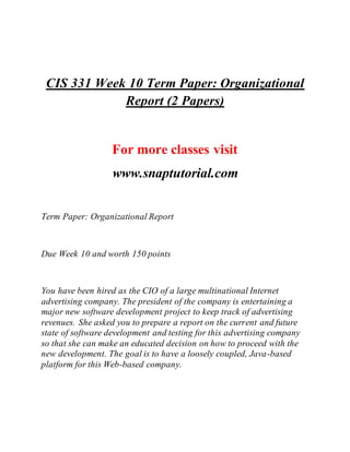CIS 331 Week 10 Term Paper: Organizational
Report (2 Papers)
For more classes visit
www.snaptutorial.com
Term Paper: Organizational Report
Due Week 10 and worth 150 points
You have been hired as the CIO of a large multinational Internet
advertising company. The president of the company is entertaining a
major new software development project to keep track of advertising
revenues. She asked you to prepare a report on the current and future
state of software development and testing for this advertising company
so that she can make an educated decision on how to proceed with the
new development. The goal is to have a loosely coupled, Java-based
platform for this Web-based company.
 