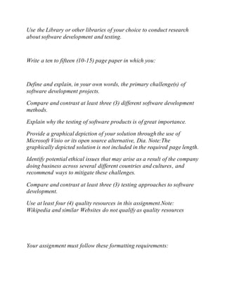 Use the Library or other libraries of your choice to conduct research
about software development and testing.
Write a ten to fifteen (10-15) page paper in which you:
Define and explain, in your own words, the primary challenge(s) of
software development projects.
Compare and contrast at least three (3) different software development
methods.
Explain why the testing of software products is of great importance.
Provide a graphical depiction of your solution through the use of
Microsoft Visio or its open source alternative, Dia. Note:The
graphically depicted solution is not included in the required page length.
Identify potential ethical issues that may arise as a result of the company
doing business across several different countries and cultures, and
recommend ways to mitigate these challenges.
Compare and contrast at least three (3) testing approaches to software
development.
Use at least four (4) quality resources in this assignment.Note:
Wikipedia and similar Websites do not qualify as quality resources
Your assignment must follow these formatting requirements:
 