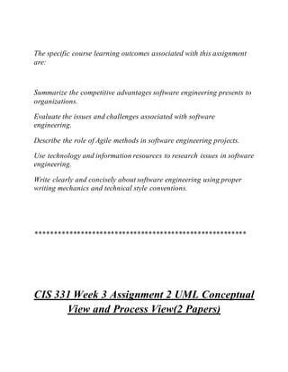The specific course learning outcomes associated with this assignment
are:
Summarize the competitive advantages software engineering presents to
organizations.
Evaluate the issues and challenges associated with software
engineering.
Describe the role of Agile methods in software engineering projects.
Use technology and information resources to research issues in software
engineering.
Write clearly and concisely about software engineering using proper
writing mechanics and technical style conventions.
********************************************************
CIS 331 Week 3 Assignment 2 UML Conceptual
View and Process View(2 Papers)
 