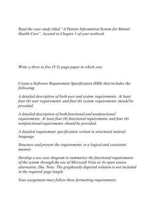 Read the case study titled “A Patient Information System for Mental
Health Care”, located in Chapter 1 of your textbook.
Write a three to five (3-5) page paper in which you:
Create a Software Requirement Specification (SRS) that includes the
following:
A detailed description of both user and system requirements. At least
four (4) user requirements and four (4) system requirements should be
provided.
A detailed description of both functional and nonfunctional
requirements. At least four (4) functional requirements and four (4)
nonfunctionalrequirements should be provided.
A detailed requirement specification written in structured natural
language.
Structure and present the requirements in a logical and consistent
manner.
Develop a use case diagram to summarize the functional requirements
of the system through the use of Microsoft Visio or its open source
alternative, Dia. Note: The graphically depicted solution is not included
in the required page length.
Your assignment must follow these formatting requirements:
 