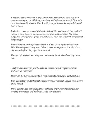 Be typed, double spaced, using Times New Roman font (size 12), with
one-inch margins on all sides; citations and references must follow APA
or school-specific format. Check with your professor for any additional
instructions.
Include a cover page containing the title of the assignment, the student’s
name, the professor’s name, the course title, and the date. The cover
page and the reference page are not included in the required assignment
page length.
Include charts or diagrams created in Visio or an equivalent such as
Dia. The completed diagrams / charts must be imported into the Word
document before the paper is submitted.
The specific course learning outcomes associated with this assignment
are:
Analyze and describe functional and nonfunctionalrequirements in
software engineering.
Describe the key components in requirements elicitation and analysis.
Use technology and information resources to research issues in software
engineering.
Write clearly and concisely about software engineering using proper
writing mechanics and technical style conventions.
********************************************************
 