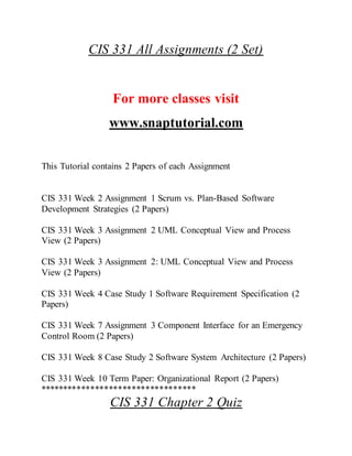 CIS 331 All Assignments (2 Set)
For more classes visit
www.snaptutorial.com
This Tutorial contains 2 Papers of each Assignment
CIS 331 Week 2 Assignment 1 Scrum vs. Plan-Based Software
Development Strategies (2 Papers)
CIS 331 Week 3 Assignment 2 UML Conceptual View and Process
View (2 Papers)
CIS 331 Week 3 Assignment 2: UML Conceptual View and Process
View (2 Papers)
CIS 331 Week 4 Case Study 1 Software Requirement Specification (2
Papers)
CIS 331 Week 7 Assignment 3 Component Interface for an Emergency
Control Room (2 Papers)
CIS 331 Week 8 Case Study 2 Software System Architecture (2 Papers)
CIS 331 Week 10 Term Paper: Organizational Report (2 Papers)
**********************************
CIS 331 Chapter 2 Quiz
 