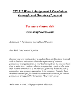 CIS 332 Week 3 Assignment 1 Permissions
Oversight and Overview (2 papers)
For more classes visit
www.snaptutorial.com
Assignment 1: Permissions Oversight and Overview
Due Week 3 and worth 150 points
Suppose you were contracted by a local medium-sized business to speak
with its business unit leaders about the importance of resource
permissions in organizations. In your first moments on the job, you learn
from a senior-level employee that the company just experienced a data
theft incident at the hands of an employee, primarily due to the lack of
permissions and resource segregation in the company. You later learn
that there are multiple file servers on the network on which full control
permissions are applied for the domain “Everyone” group.
Write a two to three (2-3) page paper in which you:
 