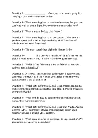Question 85 _______________ enables you to prevent a party from
denying a previous statement or action.
Question 86 What name is given to random characters that you can
combine with an actual input key to create the encryption key?
Question 87 What is meant by key distribution?
Question 88 What name is given to an encryption cipher that is a
product cipher with a 56-bit key consisting of 16 iterations of
substitution and transformation?
Question 89 The most scrutinized cipher in history is the ________.
Question 90 ________ is a one-way calculation of information that
yields a result usually much smaller than the original message.
Question 91 Which of the following is the definition of network
address translation (NAT)?
Question 92 A firewall that examines each packet it receives and
compares the packet to a list of rules configured by the network
administrator is the definition of ________.
Question 93 Which OSI Reference Model layer creates, maintains,
and disconnects communications that take place between processes
over the network?
Question 94 What term is used to describe the current encryption
standard for wireless networks?
Question 95 Which OSI Reference Model layer uses Media Access
Control (MAC) addresses? Device manufacturers assign each
hardware device a unique MAC address.
Question 96 What name is given to a protocol to implement a VPN
connection between two computers?
 