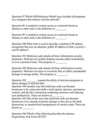 Question 97 Which OSI Reference Model layer includes all programs
on a computer that interact with the network?
Question 98 A method to restrict access to a network based on
identity or other rules is the definition of ________.
Question 99 A method to restrict access to a network based on
identity or other rules is the definition of ________.
Question 100 What term is used to describe a method of IP address
assignment that uses an alternate, public IP address to hide a system’s
real IP address?
Question 101 Malicious code attacks all three information security
properties. Malware can modify database records either immediately
or over a period of time. This property is ________.
Question 102 Malicious code attacks all three information security
properties. Malware can erase or overwrite files or inflict considerable
damage to storage media. This property is ________.
Question 103 ________ counter the ability of antivirus programs to
detect changes in infected files.
Question 104 Another way that malicious code can threaten
businesses is by using mass bulk e-mail (spam), spyware, persistence
cookies, and the like, consuming computing resources and reducing
user productivity. These are known as ________.
Question 105 One of the ways that malicious code can threaten
businesses is by causing economic damage or loss due to the theft,
destruction, or unauthorized manipulation of sensitive data. These are
known as ________.
Question 106 Which of the following describes the Internet
Engineering Task Force (IETF)?
 