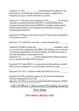 Question 116 The ____________ concentration from (ISC)2 is the
road map for incorporating security into projects, applications,
business processes, and all information systems.
Question 117 The four main credentials of the ________ are Systems
Security Certified Practitioner (SSCP®), Certified Information
Systems Security Professional (CISSP®), Certified Authorization
Professional (CAP®), and Certified Secure Software Lifecycle
Professional (CSSLP®).
Question 118 Which is the highest level of Check Point certification
for network security?
Question 119 CompTIA’s Security+ certification provides ________.
Question 120 (ISC)2 offers the ________________ credential, which
is one of the few credentials that address developing secure software.
It evaluates professionals for the knowledge and skills necessary to
develop and deploy secure applications.
Question 121 ____________ creates standards that federal agencies
use to classify their data and IT systems.
Question 122 Under HIPAA, an organization that performs a health
care activity on behalf of a covered entity is known as a(n) ________.
Question 123 Tier C violations under the HITECH Act are ________.
Question 124 The regulating agency for the Federal Information
Systems Management Act is the ________.
Question 125 What is meant by protected health information (PHI)?
*****************************************
CIS 333 Week 1 Discussion Providing Security
Over Data
For more classes visit
 