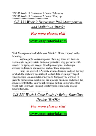 CIS 333 Week 11 Discussion 1 Course Takeaway
CIS 333 Week 11 Discussion 2 Course Wrap up
*****************************************
CIS 333 Week 2 Discussion Risk Management
and Malicious Attacks
For more classes visit
www.snaptutorial.com
"Risk Management and Malicious Attacks" Please respond to the
following:
• With regards to risk-response planning, there are four (4)
responses to negative risks that an organization may pursue: avoid,
transfer, mitigate, and accept. Develop an original and unique
scenario to describe and contrast each of these responses.
• From the selected e-Activity article, describe in detail the way
in which the malware was utilized to steal data or gain privileged
remote access to a computer or network. Suppose you were an IT
Security professional working at the attacked business, and detail the
security controls that you would consider putting into practice that
would help to prevent this and similar types of malware attacks
moving forward.
*****************************************
CIS 333 Week 3 Case Study 1: Bring Your Own
Device (BYOD)
For more classes visit
www.snaptutorial.com
 