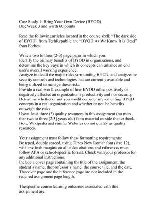 Case Study 1: Bring Your Own Device (BYOD)
Due Week 3 and worth 60 points
Read the following articles located in the course shell: “The dark side
of BYOD” from TechRepublic and “BYOD As We Know It Is Dead”
from Forbes.
Write a two to three (2-3) page paper in which you:
Identify the primary benefits of BYOD in organizations, and
determine the key ways in which its concepts can enhance an end
user’s overall working experience.
Analyze in detail the major risks surrounding BYOD, and analyze the
security controls and technologies that are currently available and
being utilized to manage these risks.
Provide a real-world example of how BYOD either positively or
negatively affected an organization’s productivity and / or security.
Determine whether or not you would consider implementing BYOD
concepts in a real organization and whether or not the benefits
outweigh the risks.
Use at least three (3) quality resources in this assignment (no more
than two to three [2-3] years old) from material outside the textbook.
Note: Wikipedia and similar Websites do not qualify as quality
resources.
Your assignment must follow these formatting requirements:
Be typed, double spaced, using Times New Roman font (size 12),
with one-inch margins on all sides; citations and references must
follow APA or school-specific format. Check with your professor for
any additional instructions.
Include a cover page containing the title of the assignment, the
student’s name, the professor’s name, the course title, and the date.
The cover page and the reference page are not included in the
required assignment page length.
The specific course learning outcomes associated with this
assignment are:
 