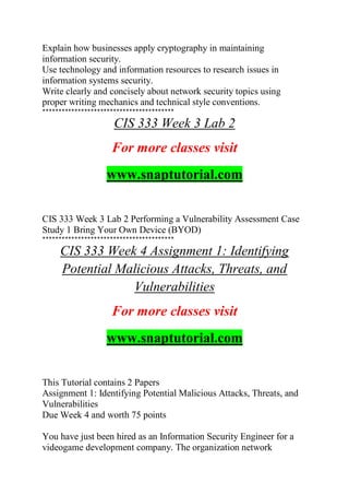 Explain how businesses apply cryptography in maintaining
information security.
Use technology and information resources to research issues in
information systems security.
Write clearly and concisely about network security topics using
proper writing mechanics and technical style conventions.
*****************************************
CIS 333 Week 3 Lab 2
For more classes visit
www.snaptutorial.com
CIS 333 Week 3 Lab 2 Performing a Vulnerability Assessment Case
Study 1 Bring Your Own Device (BYOD)
*****************************************
CIS 333 Week 4 Assignment 1: Identifying
Potential Malicious Attacks, Threats, and
Vulnerabilities
For more classes visit
www.snaptutorial.com
This Tutorial contains 2 Papers
Assignment 1: Identifying Potential Malicious Attacks, Threats, and
Vulnerabilities
Due Week 4 and worth 75 points
You have just been hired as an Information Security Engineer for a
videogame development company. The organization network
 