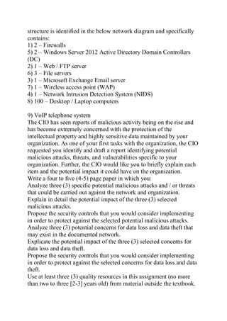 structure is identified in the below network diagram and specifically
contains:
1) 2 – Firewalls
5) 2 – Windows Server 2012 Active Directory Domain Controllers
(DC)
2) 1 – Web / FTP server
6) 3 – File servers
3) 1 – Microsoft Exchange Email server
7) 1 – Wireless access point (WAP)
4) 1 – Network Intrusion Detection System (NIDS)
8) 100 – Desktop / Laptop computers
9) VoIP telephone system
The CIO has seen reports of malicious activity being on the rise and
has become extremely concerned with the protection of the
intellectual property and highly sensitive data maintained by your
organization. As one of your first tasks with the organization, the CIO
requested you identify and draft a report identifying potential
malicious attacks, threats, and vulnerabilities specific to your
organization. Further, the CIO would like you to briefly explain each
item and the potential impact it could have on the organization.
Write a four to five (4-5) page paper in which you:
Analyze three (3) specific potential malicious attacks and / or threats
that could be carried out against the network and organization.
Explain in detail the potential impact of the three (3) selected
malicious attacks.
Propose the security controls that you would consider implementing
in order to protect against the selected potential malicious attacks.
Analyze three (3) potential concerns for data loss and data theft that
may exist in the documented network.
Explicate the potential impact of the three (3) selected concerns for
data loss and data theft.
Propose the security controls that you would consider implementing
in order to protect against the selected concerns for data loss and data
theft.
Use at least three (3) quality resources in this assignment (no more
than two to three [2-3] years old) from material outside the textbook.
 