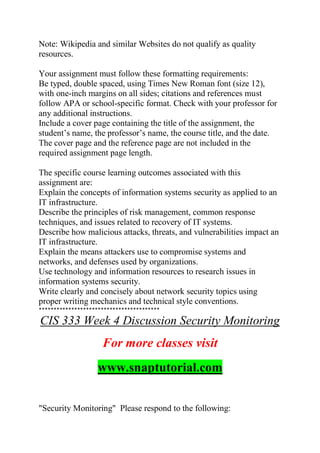 Note: Wikipedia and similar Websites do not qualify as quality
resources.
Your assignment must follow these formatting requirements:
Be typed, double spaced, using Times New Roman font (size 12),
with one-inch margins on all sides; citations and references must
follow APA or school-specific format. Check with your professor for
any additional instructions.
Include a cover page containing the title of the assignment, the
student’s name, the professor’s name, the course title, and the date.
The cover page and the reference page are not included in the
required assignment page length.
The specific course learning outcomes associated with this
assignment are:
Explain the concepts of information systems security as applied to an
IT infrastructure.
Describe the principles of risk management, common response
techniques, and issues related to recovery of IT systems.
Describe how malicious attacks, threats, and vulnerabilities impact an
IT infrastructure.
Explain the means attackers use to compromise systems and
networks, and defenses used by organizations.
Use technology and information resources to research issues in
information systems security.
Write clearly and concisely about network security topics using
proper writing mechanics and technical style conventions.
*****************************************
CIS 333 Week 4 Discussion Security Monitoring
For more classes visit
www.snaptutorial.com
"Security Monitoring" Please respond to the following:
 