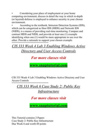• Considering your place of employment or your home
computing environment, discuss in detail the way in which in-depth
(or layered) defense is employed to enhance security in your chosen
environment.
• According to the textbook, Intrusion Detection Systems (IDS),
which can be categorized as Host IDS (HIDS) and Network IDS
(NIDS), is a means of providing real-time monitoring. Compare and
contrast HIDS and NIDS, and provide at least one (1) example
identifying when one (1) would be more appropriate to use over the
other. Provide a rationale to support your chosen example.
*****************************************
CIS 333 Week 4 Lab 3 Enabling Windows Active
Directory and User Access Controls
For more classes visit
www.snaptutorial.com
CIS 333 Week 4 Lab 3 Enabling Windows Active Directory and User
Access Controls
*****************************************
CIS 333 Week 6 Case Study 2: Public Key
Infrastructure
For more classes visit
www.snaptutorial.com
This Tutorial contains 2 Papers
Case Study 2: Public Key Infrastructure
Due Week 6 and worth 60 points
 