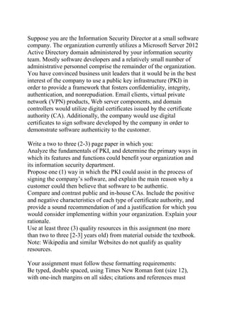 Suppose you are the Information Security Director at a small software
company. The organization currently utilizes a Microsoft Server 2012
Active Directory domain administered by your information security
team. Mostly software developers and a relatively small number of
administrative personnel comprise the remainder of the organization.
You have convinced business unit leaders that it would be in the best
interest of the company to use a public key infrastructure (PKI) in
order to provide a framework that fosters confidentiality, integrity,
authentication, and nonrepudiation. Email clients, virtual private
network (VPN) products, Web server components, and domain
controllers would utilize digital certificates issued by the certificate
authority (CA). Additionally, the company would use digital
certificates to sign software developed by the company in order to
demonstrate software authenticity to the customer.
Write a two to three (2-3) page paper in which you:
Analyze the fundamentals of PKI, and determine the primary ways in
which its features and functions could benefit your organization and
its information security department.
Propose one (1) way in which the PKI could assist in the process of
signing the company’s software, and explain the main reason why a
customer could then believe that software to be authentic.
Compare and contrast public and in-house CAs. Include the positive
and negative characteristics of each type of certificate authority, and
provide a sound recommendation of and a justification for which you
would consider implementing within your organization. Explain your
rationale.
Use at least three (3) quality resources in this assignment (no more
than two to three [2-3] years old) from material outside the textbook.
Note: Wikipedia and similar Websites do not qualify as quality
resources.
Your assignment must follow these formatting requirements:
Be typed, double spaced, using Times New Roman font (size 12),
with one-inch margins on all sides; citations and references must
 