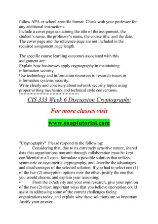 follow APA or school-specific format. Check with your professor for
any additional instructions.
Include a cover page containing the title of the assignment, the
student’s name, the professor’s name, the course title, and the date.
The cover page and the reference page are not included in the
required assignment page length.
The specific course learning outcomes associated with this
assignment are:
Explain how businesses apply cryptography in maintaining
information security.
Use technology and information resources to research issues in
information systems security.
Write clearly and concisely about network security topics using
proper writing mechanics and technical style conventions.
*****************************************
CIS 333 Week 6 Discussion Cryptography
For more classes visit
www.snaptutorial.com
"Cryptography" Please respond to the following:
• Considering that, due to its extremely sensitive nature, shared
data that organizations transmit through collaboration must be kept
confidential at all costs, formulate a possible solution that utilizes
symmetric or asymmetric cryptography, and describe the advantages
and disadvantages of the selected solution. If you had to select one (1)
of the two (2) encryption options over the other, justify the one that
you would choose, and explain your reasoning.
• From the e-Activity and your own research, give your opinion
of the two (2) most important ways that you believe encryption could
assist in addressing some of the current challenges facing
organizations today, and explain why these solutions are so important.
Justify your answer.
 