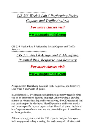 *****************************************
CIS 333 Week 6 Lab 5 Performing Packet
Capture and Traffic Analysis
For more classes visit
www.snaptutorial.com
CIS 333 Week 6 Lab 5 Performing Packet Capture and Traffic
Analysis
*****************************************
CIS 333 Week 8 Assignment 2: Identifying
Potential Risk, Response, and Recovery
For more classes visit
www.snaptutorial.com
Assignment 2: Identifying Potential Risk, Response, and Recovery
Due Week 8 and worth 75 points
In Assignment 1, a videogame development company recently hired
you as an Information Security Engineer. After viewing a growing
number of reports detailing malicious activity, the CIO requested that
you draft a report in which you identify potential malicious attacks
and threats specific to your organization. She asked you to include a
brief explanation of each item and the potential impact it could have
on the organization.
After reviewing your report, the CIO requests that you develop a
follow-up plan detailing a strategy for addressing all risks (i.e., risk
 