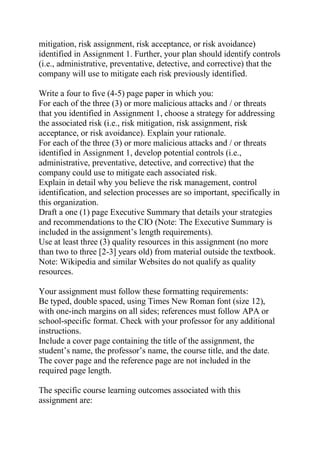 mitigation, risk assignment, risk acceptance, or risk avoidance)
identified in Assignment 1. Further, your plan should identify controls
(i.e., administrative, preventative, detective, and corrective) that the
company will use to mitigate each risk previously identified.
Write a four to five (4-5) page paper in which you:
For each of the three (3) or more malicious attacks and / or threats
that you identified in Assignment 1, choose a strategy for addressing
the associated risk (i.e., risk mitigation, risk assignment, risk
acceptance, or risk avoidance). Explain your rationale.
For each of the three (3) or more malicious attacks and / or threats
identified in Assignment 1, develop potential controls (i.e.,
administrative, preventative, detective, and corrective) that the
company could use to mitigate each associated risk.
Explain in detail why you believe the risk management, control
identification, and selection processes are so important, specifically in
this organization.
Draft a one (1) page Executive Summary that details your strategies
and recommendations to the CIO (Note: The Executive Summary is
included in the assignment’s length requirements).
Use at least three (3) quality resources in this assignment (no more
than two to three [2-3] years old) from material outside the textbook.
Note: Wikipedia and similar Websites do not qualify as quality
resources.
Your assignment must follow these formatting requirements:
Be typed, double spaced, using Times New Roman font (size 12),
with one-inch margins on all sides; references must follow APA or
school-specific format. Check with your professor for any additional
instructions.
Include a cover page containing the title of the assignment, the
student’s name, the professor’s name, the course title, and the date.
The cover page and the reference page are not included in the
required page length.
The specific course learning outcomes associated with this
assignment are:
 