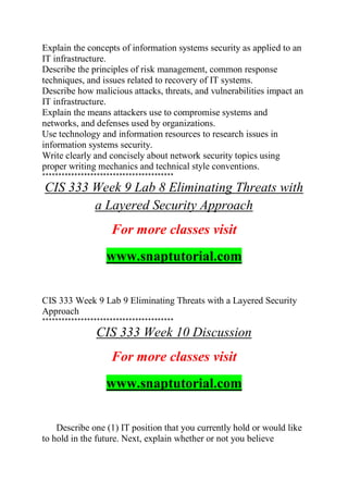Explain the concepts of information systems security as applied to an
IT infrastructure.
Describe the principles of risk management, common response
techniques, and issues related to recovery of IT systems.
Describe how malicious attacks, threats, and vulnerabilities impact an
IT infrastructure.
Explain the means attackers use to compromise systems and
networks, and defenses used by organizations.
Use technology and information resources to research issues in
information systems security.
Write clearly and concisely about network security topics using
proper writing mechanics and technical style conventions.
*****************************************
CIS 333 Week 9 Lab 8 Eliminating Threats with
a Layered Security Approach
For more classes visit
www.snaptutorial.com
CIS 333 Week 9 Lab 9 Eliminating Threats with a Layered Security
Approach
*****************************************
CIS 333 Week 10 Discussion
For more classes visit
www.snaptutorial.com
Describe one (1) IT position that you currently hold or would like
to hold in the future. Next, explain whether or not you believe
 