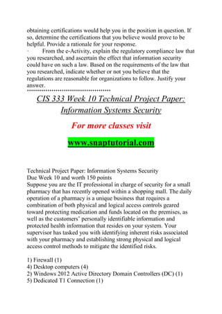 obtaining certifications would help you in the position in question. If
so, determine the certifications that you believe would prove to be
helpful. Provide a rationale for your response.
· From the e-Activity, explain the regulatory compliance law that
you researched, and ascertain the effect that information security
could have on such a law. Based on the requirements of the law that
you researched, indicate whether or not you believe that the
regulations are reasonable for organizations to follow. Justify your
answer.
*****************************************
CIS 333 Week 10 Technical Project Paper:
Information Systems Security
For more classes visit
www.snaptutorial.com
Technical Project Paper: Information Systems Security
Due Week 10 and worth 150 points
Suppose you are the IT professional in charge of security for a small
pharmacy that has recently opened within a shopping mall. The daily
operation of a pharmacy is a unique business that requires a
combination of both physical and logical access controls geared
toward protecting medication and funds located on the premises, as
well as the customers’ personally identifiable information and
protected health information that resides on your system. Your
supervisor has tasked you with identifying inherent risks associated
with your pharmacy and establishing strong physical and logical
access control methods to mitigate the identified risks.
1) Firewall (1)
4) Desktop computers (4)
2) Windows 2012 Active Directory Domain Controllers (DC) (1)
5) Dedicated T1 Connection (1)
 