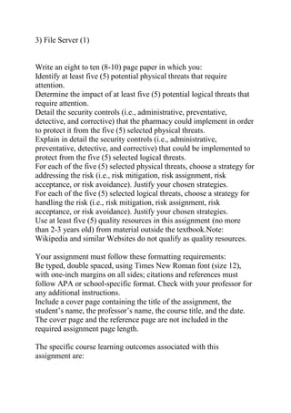 3) File Server (1)
Write an eight to ten (8-10) page paper in which you:
Identify at least five (5) potential physical threats that require
attention.
Determine the impact of at least five (5) potential logical threats that
require attention.
Detail the security controls (i.e., administrative, preventative,
detective, and corrective) that the pharmacy could implement in order
to protect it from the five (5) selected physical threats.
Explain in detail the security controls (i.e., administrative,
preventative, detective, and corrective) that could be implemented to
protect from the five (5) selected logical threats.
For each of the five (5) selected physical threats, choose a strategy for
addressing the risk (i.e., risk mitigation, risk assignment, risk
acceptance, or risk avoidance). Justify your chosen strategies.
For each of the five (5) selected logical threats, choose a strategy for
handling the risk (i.e., risk mitigation, risk assignment, risk
acceptance, or risk avoidance). Justify your chosen strategies.
Use at least five (5) quality resources in this assignment (no more
than 2-3 years old) from material outside the textbook.Note:
Wikipedia and similar Websites do not qualify as quality resources.
Your assignment must follow these formatting requirements:
Be typed, double spaced, using Times New Roman font (size 12),
with one-inch margins on all sides; citations and references must
follow APA or school-specific format. Check with your professor for
any additional instructions.
Include a cover page containing the title of the assignment, the
student’s name, the professor’s name, the course title, and the date.
The cover page and the reference page are not included in the
required assignment page length.
The specific course learning outcomes associated with this
assignment are:
 