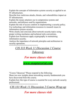 Explain the concepts of information systems security as applied to an
IT infrastructure.
Describe how malicious attacks, threats, and vulnerabilities impact an
IT infrastructure.
Explain the means attackers use to compromise systems and
networks, and defenses used by organizations.
Explain the role of access controls in implementing a security policy.
Use technology and information resources to research issues in
information systems security.
Write clearly and concisely about network security topics using
proper writing mechanics and technical style conventions.
Explain how businesses apply cryptography in maintaining
information security.
Analyze the importance of network principles and architecture to
security operations.
*****************************************
CIS 333 Week 11 Discussion 1 Course
Takeaway
For more classes visit
www.snaptutorial.com
"Course Takeaway" Please respond to the following:
Share two new insights about networking security fundamentals you
have discovered from this course.
Explain how this type of course is essential for every network security
professional.
*****************************************
CIS 333 Week 11 Discussion 2 Course Wrap up
For more classes visit
 