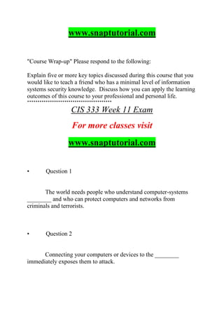 www.snaptutorial.com
"Course Wrap-up" Please respond to the following:
Explain five or more key topics discussed during this course that you
would like to teach a friend who has a minimal level of information
systems security knowledge. Discuss how you can apply the learning
outcomes of this course to your professional and personal life.
*****************************************
CIS 333 Week 11 Exam
For more classes visit
www.snaptutorial.com
• Question 1
The world needs people who understand computer-systems
________ and who can protect computers and networks from
criminals and terrorists.
• Question 2
Connecting your computers or devices to the ________
immediately exposes them to attack.
 